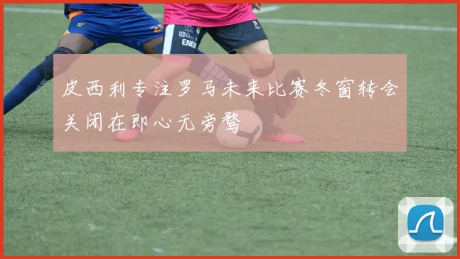 皮西利专注罗马未来比赛冬窗转会关闭在即心无旁骛