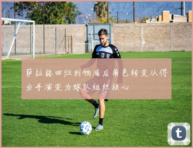 萨拉赫回归利物浦后角色转变从得分手演变为球队组织核心