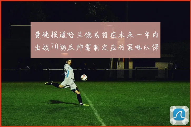 曼晚报道哈兰德或将在未来一年内出战70场瓜帅需制定应对策略以保护球员健康