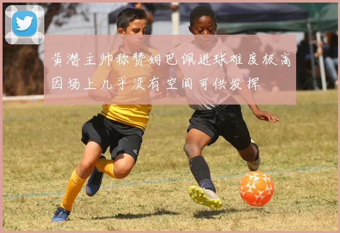 黄潜主帅称赞姆巴佩进球难度极高因场上几乎没有空间可供发挥