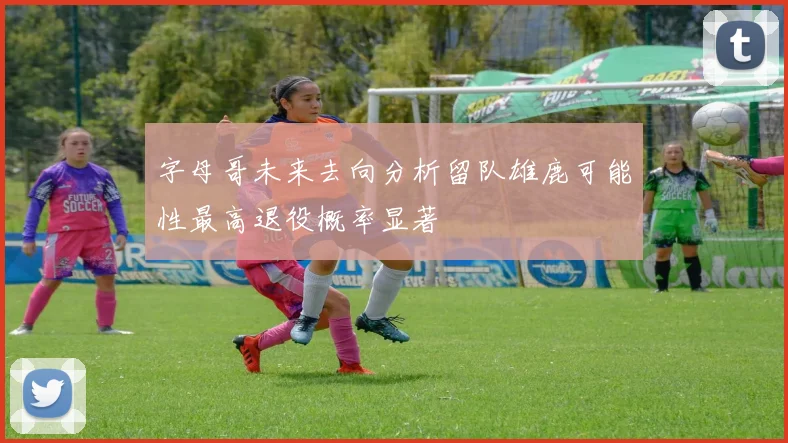 字母哥未来去向分析留队雄鹿可能性最高退役概率显著