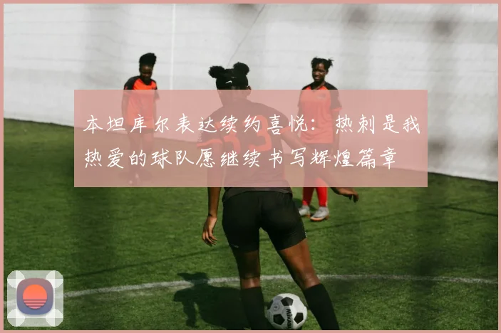 本坦库尔表达续约喜悦：热刺是我热爱的球队愿继续书写辉煌篇章