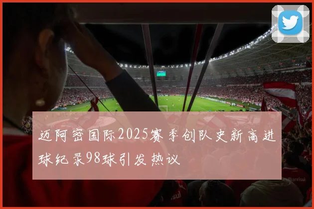 迈阿密国际2025赛季创队史新高进球纪录98球引发热议