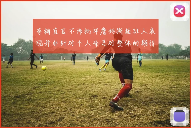 夸梅直言不讳批评詹姆斯接班人表现并非针对个人而是对整体的期待