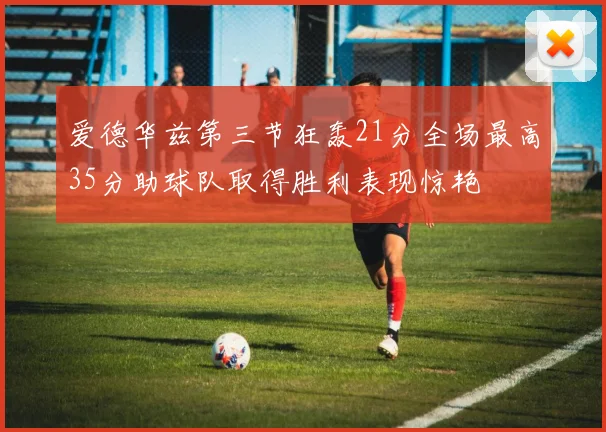 爱德华兹第三节狂轰21分全场最高35分助球队取得胜利表现惊艳