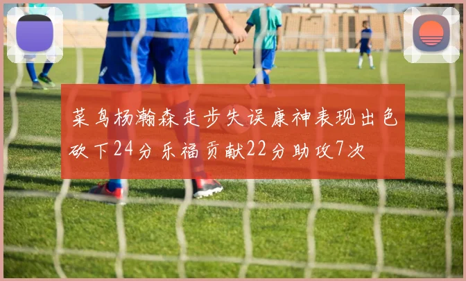 菜鸟杨瀚森走步失误康神表现出色砍下24分乐福贡献22分助攻7次