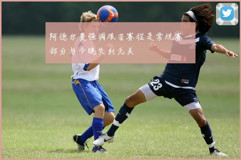 阿德尔曼强调艰苦赛程是常规赛一部分与今晚失利无关