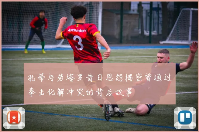 孔蒂与劳塔罗昔日恩怨揭密曾通过拳击化解冲突的背后故事