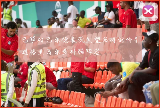 巴萨对巴尔德表现失望或将低价引进格里马尔多补强阵容