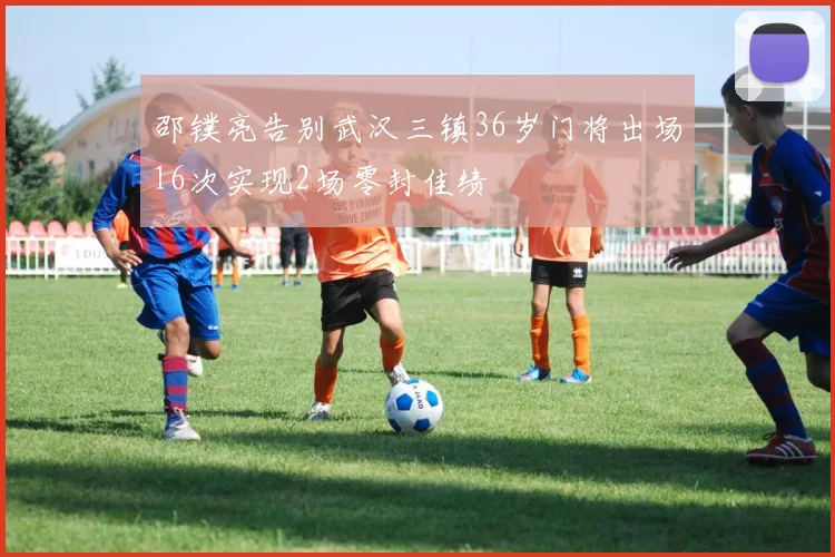 邵镤亮告别武汉三镇36岁门将出场16次实现2场零封佳绩