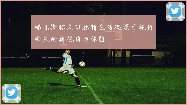 福克斯称文班独特生活观源于旅行带来的新视角与体验