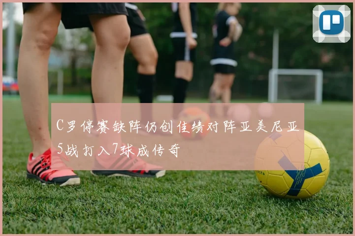 C罗停赛缺阵仍创佳绩对阵亚美尼亚5战打入7球成传奇