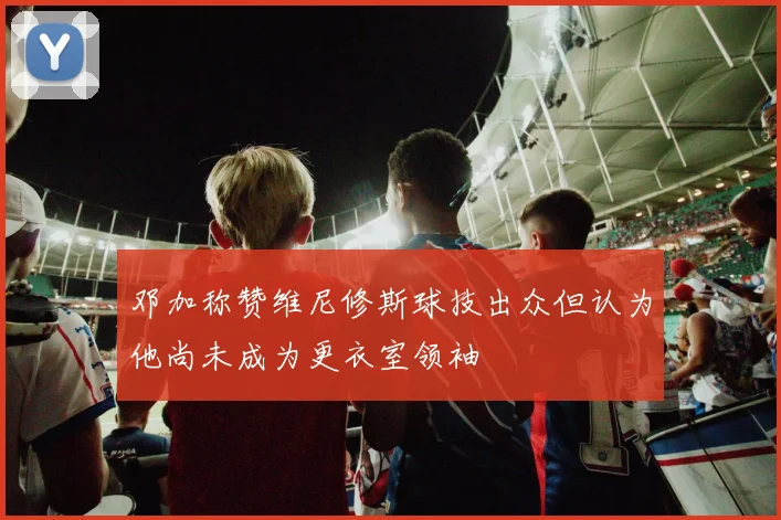 邓加称赞维尼修斯球技出众但认为他尚未成为更衣室领袖
