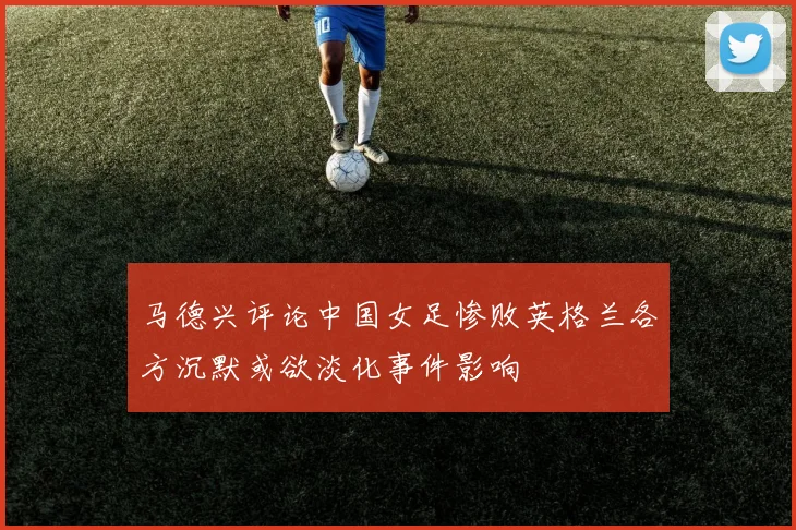 马德兴评论中国女足惨败英格兰各方沉默或欲淡化事件影响