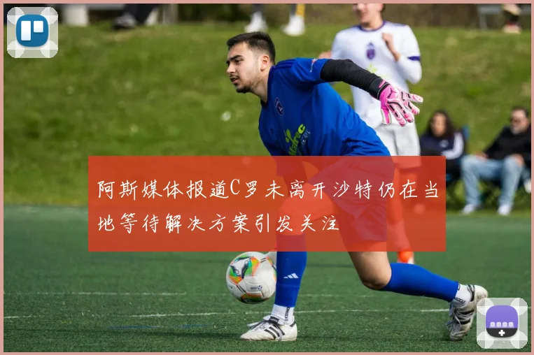 阿斯媒体报道C罗未离开沙特仍在当地等待解决方案引发关注