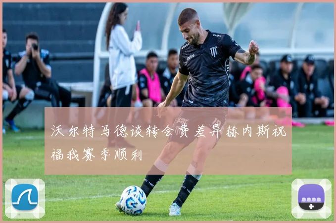 沃尔特马德谈转会费差异赫内斯祝福我赛季顺利