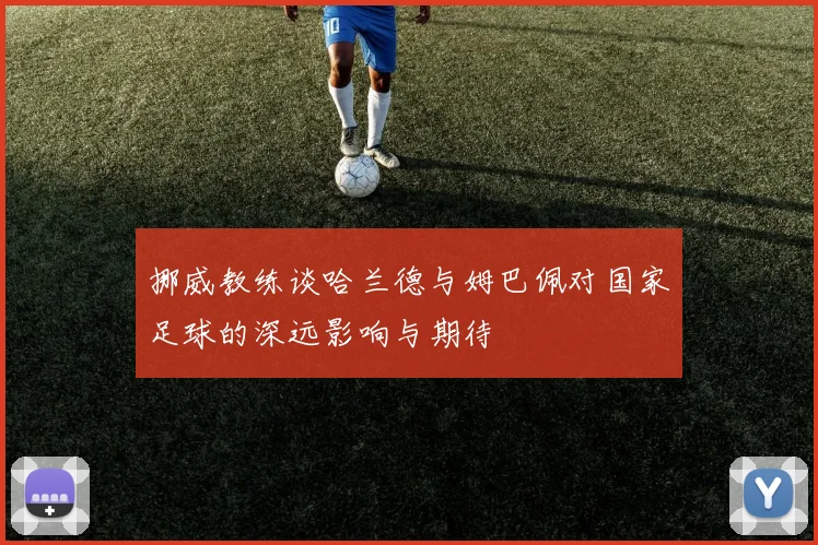 挪威教练谈哈兰德与姆巴佩对国家足球的深远影响与期待