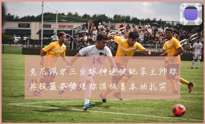 克尼佩尔三分球神速破纪录主帅称其投篮姿势堪称顶级基本功扎实