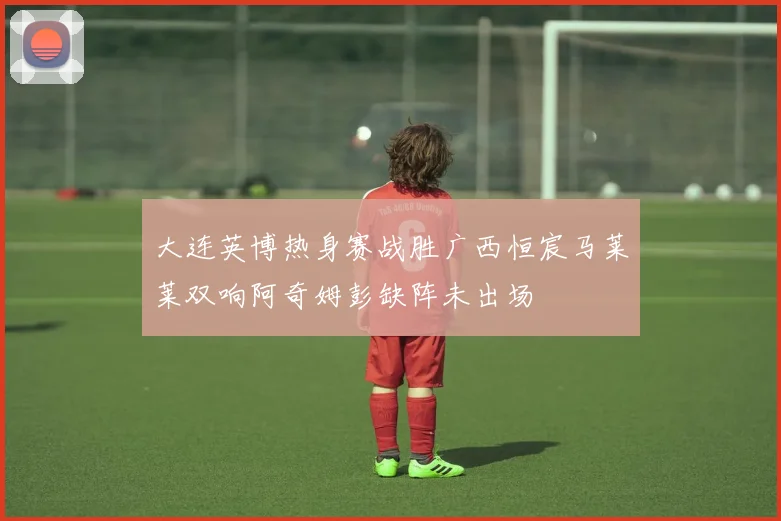 大连英博热身赛战胜广西恒宸马莱莱双响阿奇姆彭缺阵未出场
