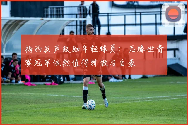 梅西发声鼓励年轻球员：无缘世青赛冠军依然值得骄傲与自豪