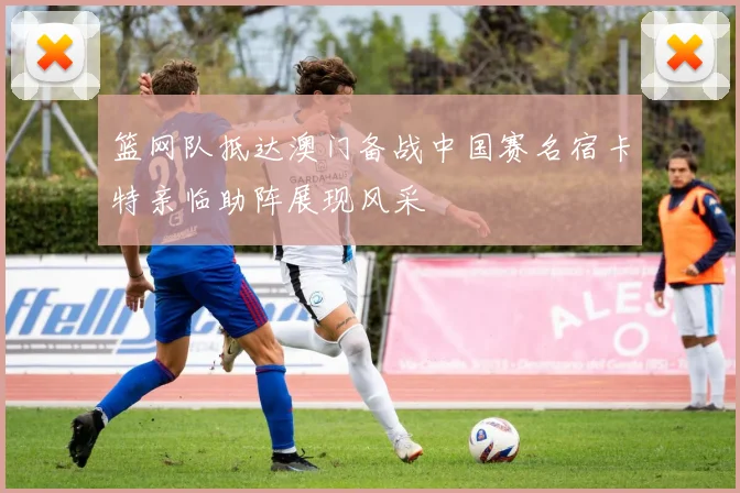 篮网队抵达澳门备战中国赛名宿卡特亲临助阵展现风采